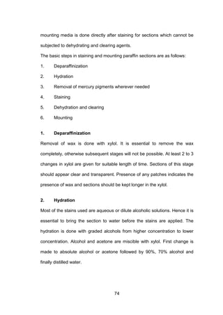 74
mounting media is done directly after staining for sections which cannot be
subjected to dehydrating and clearing agents.
The basic steps in staining and mounting paraffin sections are as follows:
1. Deparaffinization
2. Hydration
3. Removal of mercury pigments wherever needed
4. Staining
5. Dehydration and clearing
6. Mounting
1. Deparaffinization
Removal of wax is done with xylol. It is essential to remove the wax
completely, otherwise subsequent stages will not be possible. At least 2 to 3
changes in xylol are given for suitable length of time. Sections of this stage
should appear clear and transparent. Presence of any patches indicates the
presence of wax and sections should be kept longer in the xylol.
2. Hydration
Most of the stains used are aqueous or dilute alcoholic solutions. Hence it is
essential to bring the section to water before the stains are applied. The
hydration is done with graded alcohols from higher concentration to lower
concentration. Alcohol and acetone are miscible with xylol. First change is
made to absolute alcohol or acetone followed by 90%, 70% alcohol and
finally distilled water.
 