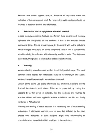 75
Sections now should appear opaque. Presence of any clear areas are
indicative of the presence of xylol. To remove this xylol, sections should be
returned to absolute alcohol and rehydrated.
3. Removal of mercury pigments wherever needed
In case mercury containing fixatives e.g. Zenker, Susa etc are used, mercury
pigments are precipitated on the sections. It has to be removed before
staining is done. This is brought about by treatment with iodine solutions
which changes mercury to an iodine compound. This in turn is converted to
tetrathionate by thiosulphate, which is readily soluble in water. The slides are
placed in running water to wash out all extraneous chemicals.
4. Staining
Various staining procedures are applied from this hydrated stage. The most
common stain applied for histological study is Haemotoxylin and Eosin.
Various types of haemotoxylin formulations are used.
Certain of the stains use strong chemicals e.g. ammonia. Sections tend to
float off the slides in such stains. This can be prevented by coating the
sections by a thin layers of celloidin. For this sections are returned to
absolute alcohol and then dipped in a dilute solution of celloidin and finally
hardened in 70% alcohol.
Washing and rinsing of tissue sections is a necessary part of most staining
techniques. It eliminates carrying over of one dye solution to the next.
Excess dye, mordants, or other reagents might react unfavourably or
precipitate when placed in the fluid employed in the next step.
 