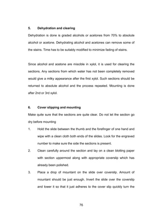 76
5. Dehydration and clearing
Dehydration is done is graded alcohols or acetones from 70% to absolute
alcohol or acetone. Dehydrating alcohol and acetones can remove some of
the stains. Time has to be suitably modified to minimize fading of stains.
Since alcohol and acetone are miscible in xylol, it is used for clearing the
sections. Any sections from which water has not been completely removed
would give a milky appearance after the first xylol. Such sections should be
returned to absolute alcohol and the process repeated. Mounting is done
after 2nd or 3rd xylol.
6. Cover slipping and mounting
Make quite sure that the sections are quite clear. Do not let the section go
dry before mounting
1. Hold the slide between the thumb and the forefinger of one hand and
wipe with a clean cloth both ends of the slides. Look for the engraved
number to make sure the side the sections is present.
2. Clean carefully around the section and lay on a clean blotting paper
with section uppermost along with appropriate coverslip which has
already been polished.
3. Place a drop of mountant on the slide over coverslip. Amount of
mountant should be just enough. Invert the slide over the coverslip
and lower it so that it just adheres to the cover slip quickly turn the
 