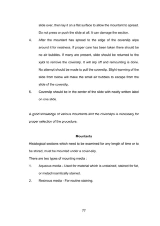 77
slide over, then lay it on a flat surface to allow the mountant to spread.
Do not press or push the slide at all. It can damage the section.
4. After the mountant has spread to the edge of the coverslip wipe
around it for neatness. If proper care has been taken there should be
no air bubbles. If many are present, slide should be returned to the
xylol to remove the coverslip. It will slip off and remounting is done.
No attempt should be made to pull the coverslip. Slight warming of the
slide from below will make the small air bubbles to escape from the
slide of the coverslip.
5. Coverslip should be in the center of the slide with neatly written label
on one slide.
A good knowledge of various mountants and the coverslips is necessary for
proper selection of the procedure.
Mountants
Histological sections which need to be examined for any length of time or to
be stored, must be mounted under a cover-slip.
There are two types of mounting media :
1. Aqueous media - Used for material which is unstained, stained for fat,
or metachroamtically stained.
2. Resinous media - For routine staining.
 