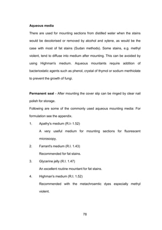 78
Aqueous media
There are used for mounting sections from distilled water when the stains
would be decolorised or removed by alcohol and xylene, as would be the
case with most of fat stains (Sudan methods). Some stains, e.g. methyl
violent, tend to diffuse into medium after mounting. This can be avoided by
using Highman's medium. Aqueous mountants require addition of
bacteriostatic agents such as phenol, crystal of thymol or sodium merthiolate
to prevent the growth of fungi.
Permanent seal - After mounting the cover slip can be ringed by clear nail
polish for storage.
Following are some of the commonly used aqueous mounting media: For
formulation see the appendix.
1. Apathy's medium (R.I- 1.52)
A very useful medium for mounting sections for fluorescent
microscopy.
2. Farrant's medium (R.I. 1.43)
Recommended for fat stains.
3. Glycerine jelly (R.I. 1.47)
An excellent routine mountant for fat stains.
4. Highman's medium (R.I. 1.52)
Recommended with the metachroamtic dyes especially methyl
violent.
 