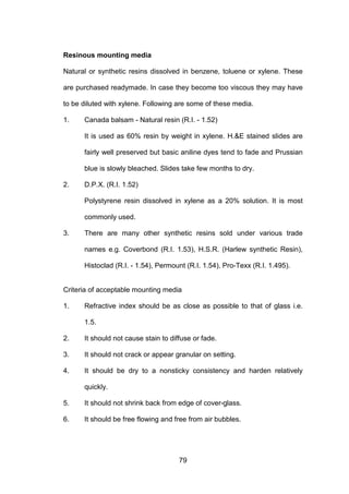 79
Resinous mounting media
Natural or synthetic resins dissolved in benzene, toluene or xylene. These
are purchased readymade. In case they become too viscous they may have
to be diluted with xylene. Following are some of these media.
1. Canada balsam - Natural resin (R.I. - 1.52)
It is used as 60% resin by weight in xylene. H.E stained slides are
fairly well preserved but basic aniline dyes tend to fade and Prussian
blue is slowly bleached. Slides take few months to dry.
2. D.P.X. (R.I. 1.52)
Polystyrene resin dissolved in xylene as a 20% solution. It is most
commonly used.
3. There are many other synthetic resins sold under various trade
names e.g. Coverbond (R.I. 1.53), H.S.R. (Harlew synthetic Resin),
Histoclad (R.I. - 1.54), Permount (R.I. 1.54), Pro-Texx (R.I. 1.495).
Criteria of acceptable mounting media
1. Refractive index should be as close as possible to that of glass i.e.
1.5.
2. It should not cause stain to diffuse or fade.
3. It should not crack or appear granular on setting.
4. It should be dry to a nonsticky consistency and harden relatively
quickly.
5. It should not shrink back from edge of cover-glass.
6. It should be free flowing and free from air bubbles.
 