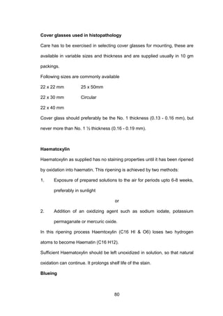 80
Cover glasses used in histopathology
Care has to be exercised in selecting cover glasses for mounting, these are
available in variable sizes and thickness and are supplied usually in 10 gm
packings.
Following sizes are commonly available
22 x 22 mm 25 x 50mm
22 x 30 mm Circular
22 x 40 mm
Cover glass should preferably be the No. 1 thickness (0.13 - 0.16 mm), but
never more than No. 1 ½ thickness (0.16 - 0.19 mm).
Haematoxylin
Haematoxylin as supplied has no staining properties until it has been ripened
by oxidation into haematin. This ripening is achieved by two methods:
1. Exposure of prepared solutions to the air for periods upto 6-8 weeks,
preferably in sunlight
or
2. Addition of an oxidizing agent such as sodium iodate, potassium
permaganate or mercuric oxide.
In this ripening process Haemtoxylin (C16 HI  O6) loses two hydrogen
atoms to become Haematin (C16 H12).
Sufficient Haematoxylin should be left unoxidized in solution, so that natural
oxidation can continue. It prolongs shelf life of the stain.
Blueing
 