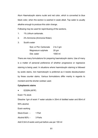 81
Alum Haematoxylin stains nuclei and red color, which is converted to blue
black color, when the section is washed in weak alkali. Tap water is usually
alkaline enough to produce this color change.
Following may be used for rapid blueing of the sections.
1. 1% Lithium carbonate.
2. 2% Ammonia (Ammonia Water).
3. Scott's water
Sod. or Pot. Carbonate 2 to 3 gm
Magnesium sulphate 20 gm
Dist. water 1000 ml
There are many formulations for preparing haematoxylin stains. Use of many
is a matter of personal preference of whether progressive or regressive
staining is being used. In situations where haemotoxylin staining is followed
by acidic stains, Iron haemotoxylin is preferred as it resists decolourisation
by these counter stains. Various formulations differ mainly in regards to
mordant and the shorter oxidiser used.
Cytoplasmic stains
• EOSIN (AFIP)
Eosin 1% stock
Dissolve 1gm of eosin Y water soluble in 20ml of distilled water and 80ml of
95% alcohol.
Eosin working
Stock Eosin - 1 Part
Alcohol 80% - 3 Parts
Add 0.5ml of acetic acid just before use per 100 ml
 