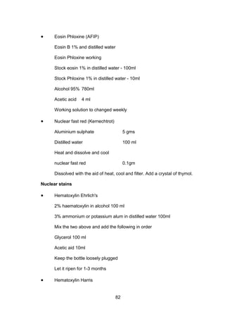 82
• Eosin Phloxine (AFIP)
Eosin B 1% and distilled water
Eosin Phloxine working
Stock eosin 1% in distilled water - 100ml
Stock Phloxine 1% in distilled water - 10ml
Alcohol 95% 780ml
Acetic acid 4 ml
Working solution to changed weekly
• Nuclear fast red (Kernechtrot)
Aluminium sulphate 5 gms
Distilled water 100 ml
Heat and dissolve and cool
nuclear fast red 0.1gm
Dissolved with the aid of heat, cool and filter. Add a crystal of thymol.
Nuclear stains
• Hematoxylin Ehrlich's
2% haematoxylin in alcohol 100 ml
3% ammonium or potassium alum in distilled water 100ml
Mix the two above and add the following in order
Glycerol 100 ml
Acetic aid 10ml
Keep the bottle loosely plugged
Let it ripen for 1-3 months
• Hematoxylin Harris
 