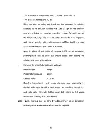 83
10% ammonium or potassium alum in distilled water 100 ml
10% alcoholic hematoxylin 10 ml
Bring the alum to boiling point and add the haematoxylin solution
carefully till the solution is deep red. Add 0.5 gm of red oxide of
mercury, solution becomes become deep purple. Promptly remove
the flame and plunge into ice cold water. This is the most important
part. Leave over night at room temperature and filter. Add 2 or 4 ml of
acetic acid before use per 100 ml in the stain.
Note: In place of red oxide of mercury 0.177 gm of potassium
permanganate can be used but should added after cooling the
solution and never while boiling.
• Hematoxylin phosphotungstic acid Mallory's
Haematoxylin 1.0gm
Phosphotungstic acid 20gm
Distilled water 1000 ml
Dissolve haematoxylin and phosphotungstic acid separately in
distilled water with the aid of heat, when cool, combine the solution
and make upto 1 litre with distilled water. Let it stand for 5-6 weeks
before use. Staining time - 12-24 hours
Note : Quick ripening may be done by adding 0.177 gm of potassium
permanganate. However the results are not so good.
 
