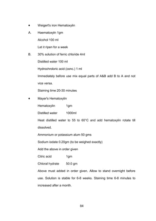 84
• Weigert's iron Hematoxylin
A. Haematoxyln 1gm
Alcohol 100 ml
Let it ripen for a week
B. 30% solution of ferric chloride 4ml
Distilled water 100 ml
Hydrochroloric acid (conc.) 1 ml
Immediately before use mix equal parts of AB add B to A and not
vice versa.
Staining time 20-30 minutes
• Mayer's Hematoxylin
Hematoxylin 1gm
Distilled water 1000ml
Heat distilled water to 55 to 60°C and add hematoxylin rotate till
dissolved.
Ammonium or potassium alum 50 gms
Sodium iodate 0.20gm (to be weighed exactly)
Add the above in order given
Citric acid 1gm
Chloral hydrate 50.0 gm
Above must added in order given. Allow to stand overnight before
use. Solution is stable for 6-8 weeks. Staining time 6-8 minutes to
increased after a month.
 