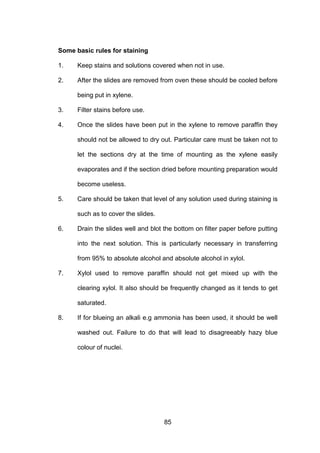 85
Some basic rules for staining
1. Keep stains and solutions covered when not in use.
2. After the slides are removed from oven these should be cooled before
being put in xylene.
3. Filter stains before use.
4. Once the slides have been put in the xylene to remove paraffin they
should not be allowed to dry out. Particular care must be taken not to
let the sections dry at the time of mounting as the xylene easily
evaporates and if the section dried before mounting preparation would
become useless.
5. Care should be taken that level of any solution used during staining is
such as to cover the slides.
6. Drain the slides well and blot the bottom on filter paper before putting
into the next solution. This is particularly necessary in transferring
from 95% to absolute alcohol and absolute alcohol in xylol.
7. Xylol used to remove paraffin should not get mixed up with the
clearing xylol. It also should be frequently changed as it tends to get
saturated.
8. If for blueing an alkali e.g ammonia has been used, it should be well
washed out. Failure to do that will lead to disagreeably hazy blue
colour of nuclei.
 