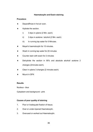 86
Haematoxylin and Eosin staining
Procedure
♦ Deparaffinize in hot air oven.
♦ Hydrate the section.
i) 3 dips in xylene (2 Min. each)
ii) 3 dips in acetone / alcohol (2 Min. each)
iii) In running tap water for 5 Minutes.
♦ Mayer's haemotoxylin for 15 minutes.
♦ Wash in running tap water for 20 minutes
♦ Counter stain with eosin for 2 minutes
♦ Dehydrate the section in 95% and absolute alcohol/ acetone 2
changes (2minutes each).
♦ Clear in xylene 3 changes (2 minutes each)
♦ Mount in DPX
Results
Nucleus - blue
Cytoplasm and background - pink
Causes of poor quality of staining
1. Poor or inadequate fixation of tissue.
2. Over or under-ripened Haematoxylin.
3. Overused or worked out Haematoxylin.
 
