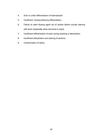 87
4. Over or under differentiation of haematoxylin
5. Insufficient blueing following differentiation.
6. Failure to wash blueing agent out of section before counter staining
with eosin (especially when ammonia is used).
7. Insufficient differentiation of eosin during washing or dehydration.
8. Insufficient dehydration and clearing of sections.
9. Contamination of stains.
 