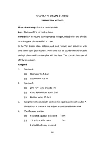 88
CHAPTER 7 : SPECIAL STAINING
VAN GIESON METHOD
Mode of teaching - Practical demonstration.
Aim : Staining of the connective tissue
Principle : In the routine staining method collagen, elastic fibres and smooth
muscle appear pink or reddish in colour.
In the Van Gieson stain, collagen and most reticulin stain selectively with
acid aniline dyes (acid fuchsin). Picric acid acts as counter stain for muscle
and cytoplasm and form complex with the dyes. This complex has special
affinity for collagen.
Reagents
1. Solution A
(a) Haematoxylin 1.0 gm
(b) Alcohol 95% 100 ml
2. Solution B
(a) 29% (w/v) ferric chloride 4 ml
(b) Conc. Hydrochloric acid 1.0 ml
(c) Distilled water 95.0 ml
3. Weight's iron heamatoxylin solution :mix equal quantities of solution A
and solution B. Colour of this reagent should appear violet black.
4. Van Gieson’s solution
(a) Saturated aqueous picric acid – 10 ml
(b) 1% (m/v) acid fuchsin – 1.5ml
It should be freshly prepared
 