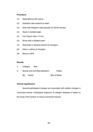89
Procedure
(1) Deparaffinize with xylene
(2) Hydration take sections to water
(3) Stain with Weigert’s haematoxylin for 20-40 minutes
(4) Wash in distilled water
(5) Van Gieson stain 1-3 min
(6) Rinse well in distilled water
(7) Dehydrate in absolute alcohol (2 changes)
(8) Clear in xylene (2 changes)
(9) Mount in DPX
Results
1. Collagen Red
2. Muscle and Cornified epithelium Yellow
(B) Nuclei Blue to Black
Clinical significance
Several pathological changes are associated with cellular changes in
connective tissues. Histological diagnosis of collagen diseases is based on
the study of the section of various connective tissues.
 