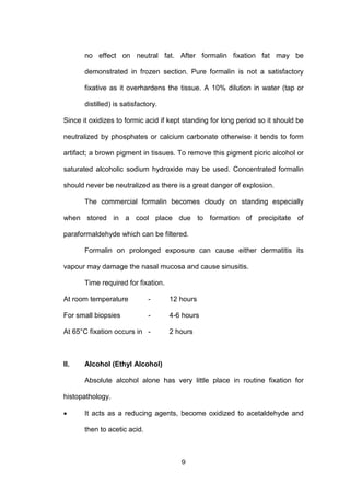 9
no effect on neutral fat. After formalin fixation fat may be
demonstrated in frozen section. Pure formalin is not a satisfactory
fixative as it overhardens the tissue. A 10% dilution in water (tap or
distilled) is satisfactory.
Since it oxidizes to formic acid if kept standing for long period so it should be
neutralized by phosphates or calcium carbonate otherwise it tends to form
artifact; a brown pigment in tissues. To remove this pigment picric alcohol or
saturated alcoholic sodium hydroxide may be used. Concentrated formalin
should never be neutralized as there is a great danger of explosion.
The commercial formalin becomes cloudy on standing especially
when stored in a cool place due to formation of precipitate of
paraformaldehyde which can be filtered.
Formalin on prolonged exposure can cause either dermatitis its
vapour may damage the nasal mucosa and cause sinusitis.
Time required for fixation.
At room temperature - 12 hours
For small biopsies - 4-6 hours
At 65°C fixation occurs in - 2 hours
II. Alcohol (Ethyl Alcohol)
Absolute alcohol alone has very little place in routine fixation for
histopathology.
• It acts as a reducing agents, become oxidized to acetaldehyde and
then to acetic acid.
 