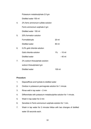 91
Potassium metabisulphate 2.0 gm
Distilled water 100 ml
4. 2% ferric ammonium sulfate solution
Ferric ammonium sulphate 2 gm
Distilled water 100 ml
5. 20% formation solution
Formaldehyde 20 ml
Distilled water 80 ml
6. 0.2% gold chloride solution
Gold chloride solution 1% - 10 ml
Distilled water - 40 ml
7. 2% sodium thiosulphate solution
sodium thiosulphate2 gm
Distilled water 100 ml
Procedure
1. Deparaffinze and hydrate to distilled water
2. Oxidize in potassium permagnate solution for 1 minute
3. Rinse well in tap water – 2 min
4. Differentiate with potassium metabisulphite solution for 1 minute.
5. Wash in tap water for 2 min
6. Sensitize in Ferric ammonium sulphate solution for 1 min.
7. Wash in tap water for 2 minutes follow with two changes of distilled
water 30 seconds each.
 