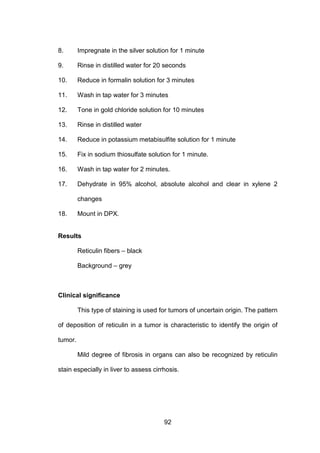 92
8. Impregnate in the silver solution for 1 minute
9. Rinse in distilled water for 20 seconds
10. Reduce in formalin solution for 3 minutes
11. Wash in tap water for 3 minutes
12. Tone in gold chloride solution for 10 minutes
13. Rinse in distilled water
14. Reduce in potassium metabisulfite solution for 1 minute
15. Fix in sodium thiosulfate solution for 1 minute.
16. Wash in tap water for 2 minutes.
17. Dehydrate in 95% alcohol, absolute alcohol and clear in xylene 2
changes
18. Mount in DPX.
Results
Reticulin fibers – black
Background – grey
Clinical significance
This type of staining is used for tumors of uncertain origin. The pattern
of deposition of reticulin in a tumor is characteristic to identify the origin of
tumor.
Mild degree of fibrosis in organs can also be recognized by reticulin
stain especially in liver to assess cirrhosis.
 