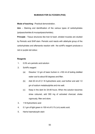 93
McMANUS FOR GLYCOGEN (PAS)
Mode of teaching - Practical demonstration.
Aim – Staining and identification of the various types of carbohydrates
(polysaccharides  mucopolysaccharides).
Principle : Tissue structures like liver  heart, striated muscles are studied
by Periodic acid Shiff stain. Periodic acid reacts with aldehyde group of the
carbohydrates and afterwards reaction with the schiff’s reagent produces a
red or purple red colour.
Reagents
1. 0.5% w/v periodic acid solution
2. Schiff’s reagent
(a) Dissolve 1.0 gm of basic fuchsin in ≈100 ml of boiling distilled
water cool to about 60 degrees and filter.
(b) Add 20 ml of 0.1 N hydrochloric acid, cool further and add 1.0
gm of sodium metabisulphite and mix well.
(c) Keep in the dark for 24-48 hours. When the solution becomes
straw coloured, add 300 mg of activated charcoal, shake
vigorously, filter and store.
3. 1 N Hydrochloric acid
4. 0.1 gm of light green in 100 ml of 0.1% (v/v) acetic acid.
5. Harris haematoxylin stain
 