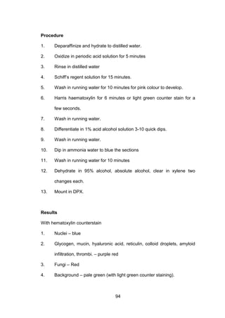 94
Procedure
1. Deparaffinize and hydrate to distilled water.
2. Oxidize in periodic acid solution for 5 minutes
3. Rinse in distilled water
4. Schiff’s regent solution for 15 minutes.
5. Wash in running water for 10 minutes for pink colour to develop.
6. Harris haematoxylin for 6 minutes or light green counter stain for a
few seconds.
7. Wash in running water.
8. Differentiate in 1% acid alcohol solution 3-10 quick dips.
9. Wash in running water.
10. Dip in ammonia water to blue the sections
11. Wash in running water for 10 minutes
12. Dehydrate in 95% alcohol, absolute alcohol, clear in xylene two
changes each.
13. Mount in DPX.
Results
With hematoxylin counterstain
1. Nuclei – blue
2. Glycogen, mucin, hyaluronic acid, reticulin, colloid droplets, amyloid
infiltration, thrombi. – purple red
3. Fungi – Red
4. Background – pale green (with light green counter staining).
 