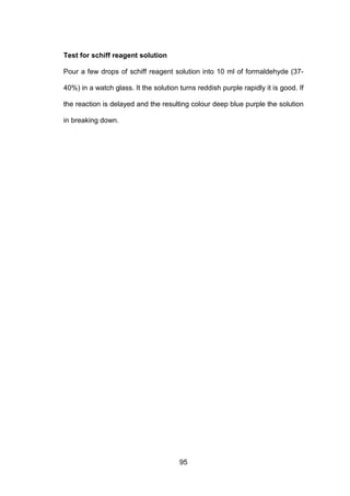 95
Test for schiff reagent solution
Pour a few drops of schiff reagent solution into 10 ml of formaldehyde (37-
40%) in a watch glass. It the solution turns reddish purple rapidly it is good. If
the reaction is delayed and the resulting colour deep blue purple the solution
in breaking down.
 