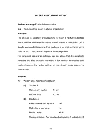 96
MAYER’S MUCICARMINE METHOD
Mode of teaching - Practical demonstration.
Aim : To demonstrate mucin in a tumor or epithelium
Principle :
The rationale for specificity of mucicarmine for mucin is not fully understood
by the probable mechanism is that the aluminium salts in the solution form a
chelate compound with carmine, thus producing a net positive charge on the
molecule and consequent binding to the tissue polyanions.
The compound has a large molecular size and allows that dye complex to
penetrate and bind to acidic substrates of low density like mucins other
acidic substances like nucleic acid are of high density hence exclude the
mucicarmine.
Reagents
(1) Weigert’s Iron haematoxylin solution
(a) Solution A
Hematoxylin crystals 1.0 gm
Alcohol 95% 100 ml
(b) Solutions B
Ferric chloride 29% aqueous 4 ml
Hydrochloric acid conc. 1 ml
Distilled water 95 ML
Working solution – Add equal parts of solution A and solution B
 