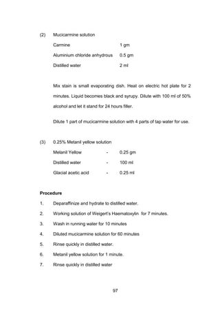 97
(2) Mucicarmine solution
Carmine 1 gm
Aluminium chloride anhydrous 0.5 gm
Distilled water 2 ml
Mix stain is small evaporating dish. Heat on electric hot plate for 2
minutes. Liquid becomes black and syrupy. Dilute with 100 ml of 50%
alcohol and let it stand for 24 hours filler.
Dilute 1 part of mucicarmine solution with 4 parts of tap water for use.
(3) 0.25% Metanil yellow solution
Melanil Yellow - 0.25 gm
Distilled water - 100 ml
Glacial acetic acid - 0.25 ml
Procedure
1. Deparaffinize and hydrate to distilled water.
2. Working solution of Weigert’s Haematoxylin for 7 minutes.
3. Wash in running water for 10 minutes
4. Diluted mucicarmine solution for 60 minutes
5. Rinse quickly in distilled water.
6. Metanil yellow solution for 1 minute.
7. Rinse quickly in distilled water
 