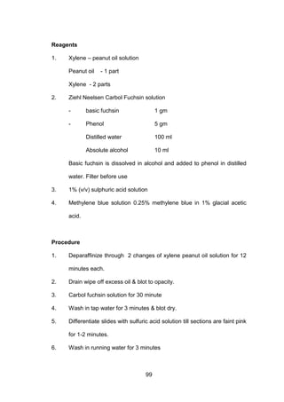 99
Reagents
1. Xylene – peanut oil solution
Peanut oil - 1 part
Xylene - 2 parts
2. Ziehl Neelsen Carbol Fuchsin solution
- basic fuchsin 1 gm
- Phenol 5 gm
Distilled water 100 ml
Absolute alcohol 10 ml
Basic fuchsin is dissolved in alcohol and added to phenol in distilled
water. Filter before use
3. 1% (v/v) sulphuric acid solution
4. Methylene blue solution 0.25% methylene blue in 1% glacial acetic
acid.
Procedure
1. Deparaffinize through 2 changes of xylene peanut oil solution for 12
minutes each.
2. Drain wipe off excess oil  blot to opacity.
3. Carbol fuchsin solution for 30 minute
4. Wash in tap water for 3 minutes  blot dry.
5. Differentiate slides with sulfuric acid solution till sections are faint pink
for 1-2 minutes.
6. Wash in running water for 3 minutes
 