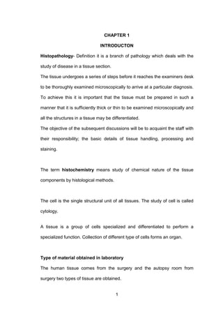1
CHAPTER 1
INTRODUCTON
Histopathology- Definition it is a branch of pathology which deals with the
study of disease in a tissue section.
The tissue undergoes a series of steps before it reaches the examiners desk
to be thoroughly examined microscopically to arrive at a particular diagnosis.
To achieve this it is important that the tissue must be prepared in such a
manner that it is sufficiently thick or thin to be examined microscopically and
all the structures in a tissue may be differentiated.
The objective of the subsequent discussions will be to acquaint the staff with
their responsibility; the basic details of tissue handling, processing and
staining.
The term histochemistry means study of chemical nature of the tissue
components by histological methods.
The cell is the single structural unit of all tissues. The study of cell is called
cytology.
A tissue is a group of cells specialized and differentiated to perform a
specialized function. Collection of different type of cells forms an organ.
Type of material obtained in laboratory
The human tissue comes from the surgery and the autopsy room from
surgery two types of tissue are obtained.
 