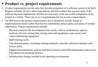  Product vs. project requirements
 Product requirements are the ones that describe properties of a software system to be built.
Projects certainly do have other expectations and deliverables that are not a part of the
software the team implements, but that are necessary to the successful completion of the
project as a whole. These are project requirements but not product requirements.
 An SRS houses the product requirements, but it should not include design or
implementation details (other than known constraints), project plans, test plans, or similar
information. Project requirements include:
– Physical resources the development team needs, such as workstations, special
hardware devices, testing labs, testing tools and equipment, team rooms, and
videoconferencing equipment.
– Staff training needs.
– User documentation, including training materials, tutorials, reference manuals, and
release notes.
– Support documentation, such as help desk resources and field maintenance and service
information for hardware devices.
– Infrastructure changes needed in the operating environment.
15
 
