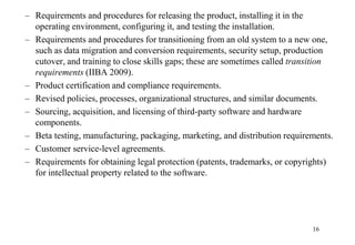 – Requirements and procedures for releasing the product, installing it in the
operating environment, configuring it, and testing the installation.
– Requirements and procedures for transitioning from an old system to a new one,
such as data migration and conversion requirements, security setup, production
cutover, and training to close skills gaps; these are sometimes called transition
requirements (IIBA 2009).
– Product certification and compliance requirements.
– Revised policies, processes, organizational structures, and similar documents.
– Sourcing, acquisition, and licensing of third-party software and hardware
components.
– Beta testing, manufacturing, packaging, marketing, and distribution requirements.
– Customer service-level agreements.
– Requirements for obtaining legal protection (patents, trademarks, or copyrights)
for intellectual property related to the software.
16
 