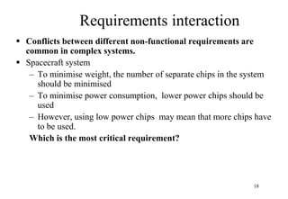 18
Requirements interaction
 Conflicts between different non-functional requirements are
common in complex systems.
 Spacecraft system
– To minimise weight, the number of separate chips in the system
should be minimised
– To minimise power consumption, lower power chips should be
used
– However, using low power chips may mean that more chips have
to be used.
Which is the most critical requirement?
 