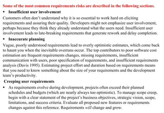 Some of the most common requirements risks are described in the following sections.
 Insufficient user involvement
Customers often don’t understand why it is so essential to work hard on eliciting
requirements and assuring their quality. Developers might not emphasize user involvement,
perhaps because they think they already understand what the users need. Insufficient user
involvement leads to late-breaking requirements that generate rework and delay completion.
 Inaccurate planning
Vague, poorly understood requirements lead to overly optimistic estimates, which come back
to haunt you when the inevitable overruns occur. The top contributors to poor software cost
estimation are frequent requirements changes, missing requirements, insufficient
communication with users, poor specification of requirements, and insufficient requirements
analysis (Davis 1995). Estimating project effort and duration based on requirements means
that you need to know something about the size of your requirements and the development
team’s productivity.
Creeping user requirements
 As requirements evolve during development, projects often exceed their planned
schedules and budgets (which are nearly always too optimistic). To manage scope creep,
begin with a clear statement of the project’s business objectives, strategic vision, scope,
limitations, and success criteria. Evaluate all proposed new features or requirements
changes against this reference. Requirements will change and grow.
 