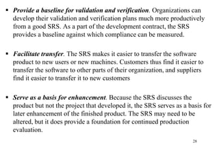  Provide a baseline for validation and verification. Organizations can
develop their validation and verification plans much more productively
from a good SRS. As a part of the development contract, the SRS
provides a baseline against which compliance can be measured.
 Facilitate transfer. The SRS makes it easier to transfer the software
product to new users or new machines. Customers thus find it easier to
transfer the software to other parts of their organization, and suppliers
find it easier to transfer it to new customers
 Serve as a basis for enhancement. Because the SRS discusses the
product but not the project that developed it, the SRS serves as a basis for
later enhancement of the finished product. The SRS may need to be
altered, but it does provide a foundation for continued production
evaluation.
28
 