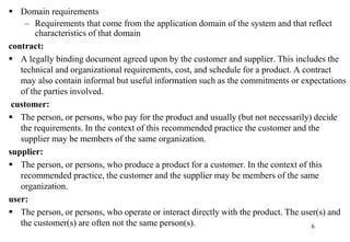  Domain requirements
– Requirements that come from the application domain of the system and that reflect
characteristics of that domain
contract:
 A legally binding document agreed upon by the customer and supplier. This includes the
technical and organizational requirements, cost, and schedule for a product. A contract
may also contain informal but useful information such as the commitments or expectations
of the parties involved.
customer:
 The person, or persons, who pay for the product and usually (but not necessarily) decide
the requirements. In the context of this recommended practice the customer and the
supplier may be members of the same organization.
supplier:
 The person, or persons, who produce a product for a customer. In the context of this
recommended practice, the customer and the supplier may be members of the same
organization.
user:
 The person, or persons, who operate or interact directly with the product. The user(s) and
the customer(s) are often not the same person(s). 6
 