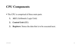 CPU Components
 The CPU is comprised of three main parts
1. ALU (Arithmetic Logic Unit)
2. Control Unit (CU)
3. Registers: Stores the data that is to be executed next.
12
2/25/2024
 