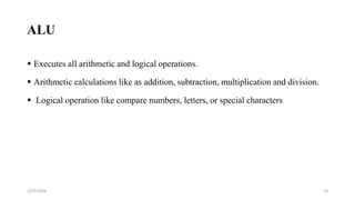 ALU
 Executes all arithmetic and logical operations.
 Arithmetic calculations like as addition, subtraction, multiplication and division.
 Logical operation like compare numbers, letters, or special characters
13
2/25/2024
 