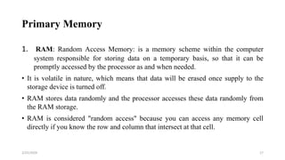 Primary Memory
1. RAM: Random Access Memory: is a memory scheme within the computer
system responsible for storing data on a temporary basis, so that it can be
promptly accessed by the processor as and when needed.
• It is volatile in nature, which means that data will be erased once supply to the
storage device is turned off.
• RAM stores data randomly and the processor accesses these data randomly from
the RAM storage.
• RAM is considered "random access" because you can access any memory cell
directly if you know the row and column that intersect at that cell.
17
2/25/2024
 