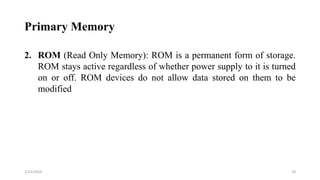 Primary Memory
2. ROM (Read Only Memory): ROM is a permanent form of storage.
ROM stays active regardless of whether power supply to it is turned
on or off. ROM devices do not allow data stored on them to be
modified
18
2/25/2024
 