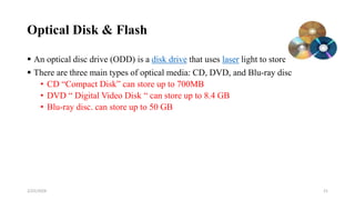 Optical Disk & Flash
 An optical disc drive (ODD) is a disk drive that uses laser light to store data.
 There are three main types of optical media: CD, DVD, and Blu-ray disc
• CD “Compact Disk” can store up to 700MB
• DVD “ Digital Video Disk “ can store up to 8.4 GB
• Blu-ray disc. can store up to 50 GB
21
2/25/2024
 