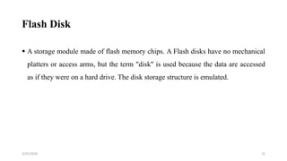 Flash Disk
 A storage module made of flash memory chips. A Flash disks have no mechanical
platters or access arms, but the term "disk" is used because the data are accessed
as if they were on a hard drive. The disk storage structure is emulated.
22
2/25/2024
 