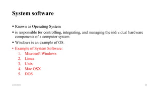 System software
 Known as Operating System
 is responsible for controlling, integrating, and managing the individual hardware
components of a computer system
 Windows is an example of OS.
• Example of System Software:
1. Microsoft Windows
2. Linux
3. Unix
4. Mac OSX
5. DOS
28
2/25/2024
 