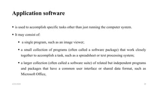 Application software
 is used to accomplish specific tasks other than just running the computer system.
 It may consist of:
 a single program, such as an image viewer;
 a small collection of programs (often called a software package) that work closely
together to accomplish a task, such as a spreadsheet or text processing system;
 a larger collection (often called a software suite) of related but independent programs
and packages that have a common user interface or shared data format, such as
Microsoft Office,
29
2/25/2024
 