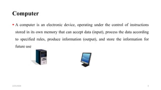 Computer
 A computer is an electronic device, operating under the control of instructions
stored in its own memory that can accept data (input), process the data according
to specified rules, produce information (output), and store the information for
future use
3
2/25/2024
 