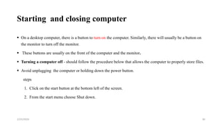 Starting and closing computer
 On a desktop computer, there is a button to turn on the computer. Similarly, there will usually be a button on
the monitor to turn off the monitor.
 These buttons are usually on the front of the computer and the monitor.
 Turning a computer off - should follow the procedure below that allows the computer to properly store files.
 Avoid unplugging the computer or holding down the power button.
steps
1. Click on the start button at the bottom left of the screen.
2. From the start menu choose Shut down.
30
2/25/2024
 