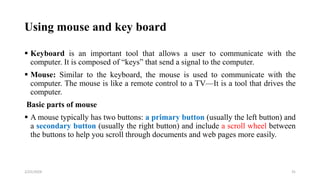 Using mouse and key board
 Keyboard is an important tool that allows a user to communicate with the
computer. It is composed of “keys” that send a signal to the computer.
 Mouse: Similar to the keyboard, the mouse is used to communicate with the
computer. The mouse is like a remote control to a TV—It is a tool that drives the
computer.
Basic parts of mouse
 A mouse typically has two buttons: a primary button (usually the left button) and
a secondary button (usually the right button) and include a scroll wheel between
the buttons to help you scroll through documents and web pages more easily.
31
2/25/2024
 