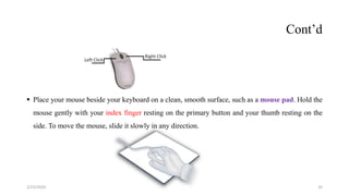 Cont’d
 Place your mouse beside your keyboard on a clean, smooth surface, such as a mouse pad. Hold the
mouse gently with your index finger resting on the primary button and your thumb resting on the
side. To move the mouse, slide it slowly in any direction.
32
2/25/2024
 