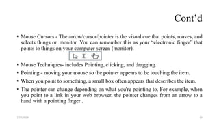 Cont’d
 Mouse Cursors - The arrow/cursor/pointer is the visual cue that points, moves, and
selects things on monitor. You can remember this as your “electronic finger” that
points to things on your computer screen (monitor).
 Mouse Techniques- includes Pointing, clicking, and dragging.
 Pointing - moving your mouse so the pointer appears to be touching the item.
 When you point to something, a small box often appears that describes the item.
 The pointer can change depending on what you're pointing to. For example, when
you point to a link in your web browser, the pointer changes from an arrow to a
hand with a pointing finger .
33
2/25/2024
 