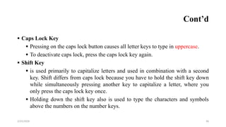 Cont’d
 Caps Lock Key
 Pressing on the caps lock button causes all letter keys to type in uppercase.
 To deactivate caps lock, press the caps lock key again.
 Shift Key
 is used primarily to capitalize letters and used in combination with a second
key. Shift differs from caps lock because you have to hold the shift key down
while simultaneously pressing another key to capitalize a letter, where you
only press the caps lock key once.
 Holding down the shift key also is used to type the characters and symbols
above the numbers on the number keys.
36
2/25/2024
 