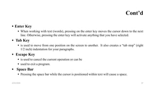 Cont’d
 Enter Key
 When working with text (words), pressing on the enter key moves the cursor down to the next
line. Otherwise, pressing the enter key will activate anything that you have selected.
 Tab Key
 is used to move from one position on the screen to another. It also creates a “tab stop” (right
1/2 inch) indentation for your paragraphs.
 Escape Key
 is used to cancel the current operation or can be
 used to exit a program.
 Space Bar
 Pressing the space bar while the cursor is positioned within text will cause a space.
37
2/25/2024
 