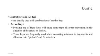 Cont’d
 Control Key and Alt Key
 are usually used with combination of another key.
 Arrow Keys
 Pressing one of these keys will cause some type of screen movement in the
direction of the arrow on the key.
 These keys are frequently used when correcting mistakes in documents and
allow users to “go back” and fix mistakes
38
2/25/2024
 