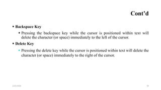 Cont’d
 Backspace Key
 Pressing the backspace key while the cursor is positioned within text will
delete the character (or space) immediately to the left of the cursor.
 Delete Key
 Pressing the delete key while the cursor is positioned within text will delete the
character (or space) immediately to the right of the cursor.
39
2/25/2024
 