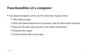 Functionalities of a computer
4
 Any digital computer carries out five functions in gross terms:
 Takes data as input.
 Stores the data/instructions in its memory and use them when required.
 Processes the data and converts it into useful information.
 Generates the output
 Controls all the above four steps
2/25/2024
 